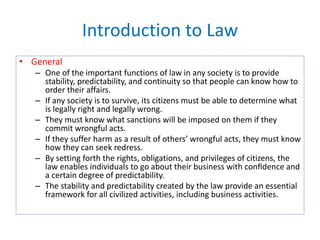 Introduction to Law
• General
– One of the important functions of law in any society is to provide
stability, predictability, and continuity so that people can know how to
order their affairs.
– If any society is to survive, its citizens must be able to determine what
is legally right and legally wrong.
– They must know what sanctions will be imposed on them if they
commit wrongful acts.
– If they suffer harm as a result of others’ wrongful acts, they must know
how they can seek redress.
– By setting forth the rights, obligations, and privileges of citizens, the
law enables individuals to go about their business with conﬁdence and
a certain degree of predictability.
– The stability and predictability created by the law provide an essential
framework for all civilized activities, including business activities.
 