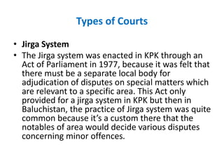 Types of Courts
• Jirga System
• The Jirga system was enacted in KPK through an
Act of Parliament in 1977, because it was felt that
there must be a separate local body for
adjudication of disputes on special matters which
are relevant to a specific area. This Act only
provided for a jirga system in KPK but then in
Baluchistan, the practice of Jirga system was quite
common because it’s a custom there that the
notables of area would decide various disputes
concerning minor offences.
 