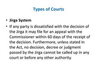 Types of Courts
• Jirga System
• If any party is dissatisfied with the decision of
the Jirga it may file for an appeal with the
Commissioner within 60 days of the receipt of
the decision. Furthermore, unless stated in
the Act, no decision, decree or judgment
passed by the Jirga cannot be called up in any
court or before any other authority.
 