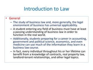 Introduction to Law
• General
– The study of business law and, more generally, the legal
environment of business has universal applicability.
– A student entering any ﬁeld of business must have at least
a passing understanding of business law in order to
function in the real world.
– Additionally, students preparing for a career in accounting,
government and political science, economics, and even
medicine can use much of the information they learn in a
business law course.
– In fact, every individual throughout his or her lifetime can
beneﬁt from a knowledge of contracts, real property law,
landlord-tenant relationships, and other legal topics.
 