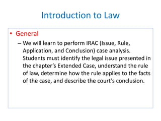 Introduction to Law
• General
– We will learn to perform IRAC (Issue, Rule,
Application, and Conclusion) case analysis.
Students must identify the legal issue presented in
the chapter’s Extended Case, understand the rule
of law, determine how the rule applies to the facts
of the case, and describe the court’s conclusion.
 