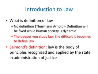 Introduction to Law
• What is definition of law
– No definition (Thurmann Arnold)- Definition will
be fixed while human society is dynamic
– The deeper you study law, the difficult it becomes
to define law
• Salmond’s definition: law is the body of
principles recognized and applied by the state
in administration of justice
 