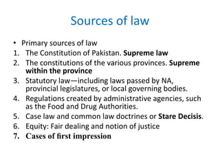 Sources of law
• Primary sources of law
1. The Constitution of Pakistan. Supreme law
2. The constitutions of the various provinces. Supreme
within the province
3. Statutory law—including laws passed by NA,
provincial legislatures, or local governing bodies.
4. Regulations created by administrative agencies, such
as the Food and Drug Authorities.
5. Case law and common law doctrines or Stare Decisis.
6. Equity: Fair dealing and notion of justice
7. Cases of ﬁrst impression
 