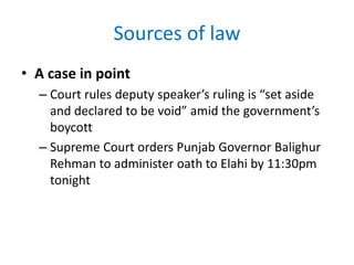 Sources of law
• A case in point
– Court rules deputy speaker’s ruling is “set aside
and declared to be void” amid the government’s
boycott
– Supreme Court orders Punjab Governor Balighur
Rehman to administer oath to Elahi by 11:30pm
tonight
 