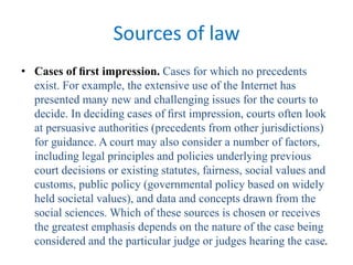 Sources of law
• Cases of ﬁrst impression. Cases for which no precedents
exist. For example, the extensive use of the Internet has
presented many new and challenging issues for the courts to
decide. In deciding cases of ﬁrst impression, courts often look
at persuasive authorities (precedents from other jurisdictions)
for guidance. A court may also consider a number of factors,
including legal principles and policies underlying previous
court decisions or existing statutes, fairness, social values and
customs, public policy (governmental policy based on widely
held societal values), and data and concepts drawn from the
social sciences. Which of these sources is chosen or receives
the greatest emphasis depends on the nature of the case being
considered and the particular judge or judges hearing the case.
 