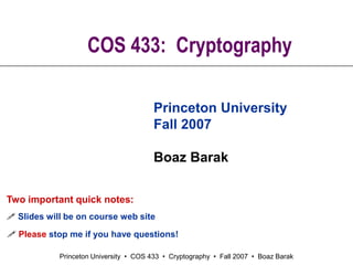 Princeton University • COS 433 • Cryptography • Fall 2007 • Boaz Barak
COS 433: Cryptography
Princeton University
Fall 2007
Boaz Barak
Two important quick notes:
 Slides will be on course web site
 Please stop me if you have questions!
 