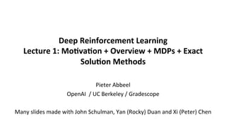 Deep	Reinforcement	Learning	
Lecture	1:	Mo5va5on	+	Overview	+	MDPs	+	Exact	
Solu5on	Methods		
	
	
Pieter	Abbeel	
OpenAI		/	UC	Berkeley	/	Gradescope	
	
Many	slides	made	with	John	Schulman,	Yan	(Rocky)	Duan	and	Xi	(Peter)	Chen	
	
 