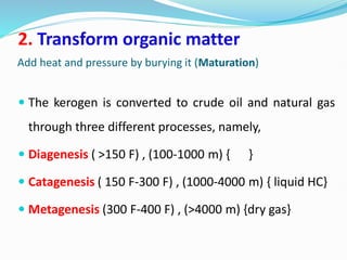 Add heat and pressure by burying it (Maturation)
2. Transform organic matter
 The kerogen is converted to crude oil and natural gas
through three different processes, namely,
 Diagenesis ( >150 F) , (100-1000 m) { }
 Catagenesis ( 150 F-300 F) , (1000-4000 m) { liquid HC}
 Metagenesis (300 F-400 F) , (>4000 m) {dry gas}
 