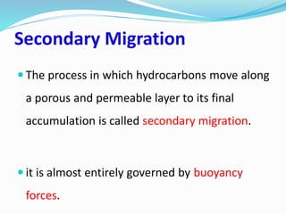 Secondary Migration
 The process in which hydrocarbons move along
a porous and permeable layer to its final
accumulation is called secondary migration.
 it is almost entirely governed by buoyancy
forces.
 