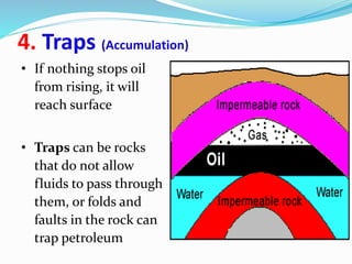 4. Traps (Accumulation)
• If nothing stops oil
from rising, it will
reach surface
• Traps can be rocks
that do not allow
fluids to pass through
them, or folds and
faults in the rock can
trap petroleum
 