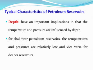 Typical Characteristics of Petroleum Reservoirs
 Depth: have an important implications in that the
temperature and pressure are influenced by depth.
 for shallower petroleum reservoirs, the temperatures
and pressures are relatively low and vice versa for
deeper reservoirs.
 