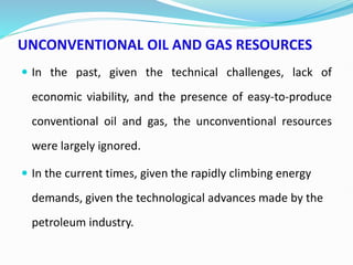 UNCONVENTIONAL OIL AND GAS RESOURCES
 In the past, given the technical challenges, lack of
economic viability, and the presence of easy-to-produce
conventional oil and gas, the unconventional resources
were largely ignored.
 In the current times, given the rapidly climbing energy
demands, given the technological advances made by the
petroleum industry.
 