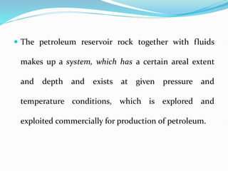  The petroleum reservoir rock together with fluids
makes up a system, which has a certain areal extent
and depth and exists at given pressure and
temperature conditions, which is explored and
exploited commercially for production of petroleum.
 