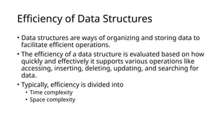 Efficiency of Data Structures
• Data structures are ways of organizing and storing data to
facilitate efficient operations.
• The efficiency of a data structure is evaluated based on how
quickly and effectively it supports various operations like
accessing, inserting, deleting, updating, and searching for
data.
• Typically, efficiency is divided into
• Time complexity
• Space complexity
 