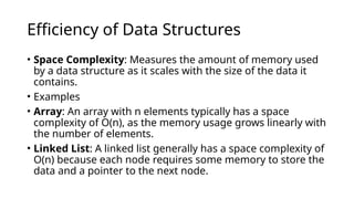 Efficiency of Data Structures
• Space Complexity: Measures the amount of memory used
by a data structure as it scales with the size of the data it
contains.
• Examples
• Array: An array with n elements typically has a space
complexity of O(n), as the memory usage grows linearly with
the number of elements.
• Linked List: A linked list generally has a space complexity of
O(n) because each node requires some memory to store the
data and a pointer to the next node.
 