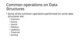 Common operations on Data
Structures
• Some of the common operations performed on some data
structures are:
• Insertion
• Access
• Search
• Deletion
• Updation
• Traversal
• Sorting
 