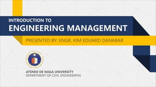 INTRODUCTION TO
ENGINEERING MANAGEMENT
PRESENTED BY: ENGR. KIM EDUARD DANABAR
ATENEO DE NAGA UNIVERSITY
DEPARTMENT OF CIVIL ENGINEERING
 