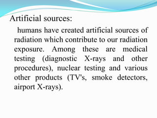 Artificial sources:
humans have created artificial sources of
radiation which contribute to our radiation
exposure. Among these are medical
testing (diagnostic X-rays and other
procedures), nuclear testing and various
other products (TV's, smoke detectors,
airport X-rays).
 
