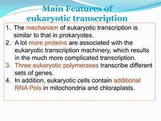 1. The mechanism of eukaryotic transcription is
similar to that in prokaryotes.
2. A lot more proteins are associated with the
eukaryotic transcription machinery, which results
in the much more complicated transcription.
3. Three eukaryotic polymerases transcribe different
sets of genes.
4. In addition, eukaryotic cells contain additional
RNA Pols in mitochondria and chloraplasts.
Main Features of
eukaryotic transcription
 