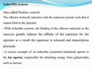 Inducible system
Also called Positive control
The effector molecule interacts with the repressor protein such that it
cannot bind to the operator.
With inducible systems, the binding of the effector molecule to the
repressor greatly reduces the affinity of the repressor for the
operator as a result the repressor is released and transcription
proceeds.
A classic example of an inducible (catabolite-mediated) operon is
the lac operon, responsible for obtaining energy from galactosides
such as lactose.
 