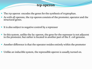 trp operon
 The trp operon encodes the genes for the synthesis of tryptophan.
 As with all operons, the trp operon consists of the promoter, operator and the
structural genes.
 It is also subject to negative control by a repressor
 In this system, unlike the lac operon, the gene for the repressor is not adjacent
to the promoter, but rather is located in another part of the E. coli genome.
 Another difference is that the operator resides entirely within the promoter
 Unlike an inducible system, the repressible operon is usually turned on.
 