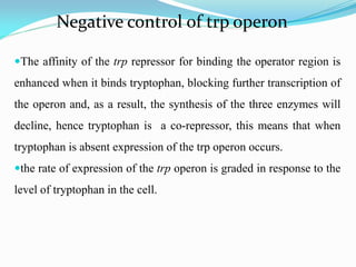 Negative control of trp operon
The affinity of the trp repressor for binding the operator region is
enhanced when it binds tryptophan, blocking further transcription of
the operon and, as a result, the synthesis of the three enzymes will
decline, hence tryptophan is a co-repressor, this means that when
tryptophan is absent expression of the trp operon occurs.
the rate of expression of the trp operon is graded in response to the
level of tryptophan in the cell.
 