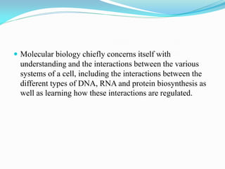  Molecular biology chiefly concerns itself with
understanding and the interactions between the various
systems of a cell, including the interactions between the
different types of DNA, RNA and protein biosynthesis as
well as learning how these interactions are regulated.
 