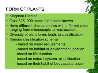  Kingdom Plantae
 Over 325, 000 species of plants known
 Have different characteristics with different sizes
ranging from microscopic to macroscopic
 Diversity of plant forms leads to classification
 Various classification scheme
- based on water requirements
- based on habitat or environment location
-based on life duration
-based on natural system classification
-based on their habit of body appearance
FORM OF PLANTS
 