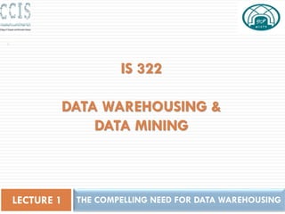 IS 322
DATA WAREHOUSING &
DATA MINING
THE COMPELLING NEED FOR DATA WAREHOUSING
LECTURE 1
1
 