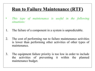 Run to Failure Maintenance (RTF)
• This type of maintenance is useful in the following
situations:
1. The failure of a component in a system is unpredictable.
2. The cost of performing run to failure maintenance activities
is lower than performing other activities of other types of
maintenance.
3. The equipment failure priority is too low in order to include
the activities of preventing it within the planned
maintenance budget.
 