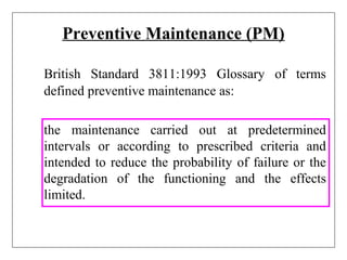 Preventive Maintenance (PM)
British Standard 3811:1993 Glossary of terms
defined preventive maintenance as:
the maintenance carried out at predetermined
intervals or according to prescribed criteria and
intended to reduce the probability of failure or the
degradation of the functioning and the effects
limited.
 