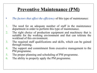 Preventive Maintenance (PM)
• The factors that affect the efficiency of this type of maintenance:
1. The need for an adequate number of staff in the maintenance
department in order to perform this type of maintenance.
2. The right choice of production equipment and machinery that is
suitable for the working environment and that can tolerate the
workload of this environment.
3. The required staff qualifications and skills, which can be gained
through training.
4. The support and commitment from executive management to the
PM programme.
5. The proper planning and scheduling of PM programme.
6. The ability to properly apply the PM programme.
 