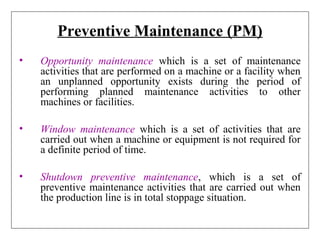 Preventive Maintenance (PM)
• Opportunity maintenance which is a set of maintenance
activities that are performed on a machine or a facility when
an unplanned opportunity exists during the period of
performing planned maintenance activities to other
machines or facilities.
• Window maintenance which is a set of activities that are
carried out when a machine or equipment is not required for
a definite period of time.
• Shutdown preventive maintenance, which is a set of
preventive maintenance activities that are carried out when
the production line is in total stoppage situation.
 