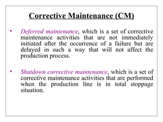 Corrective Maintenance (CM)
• Deferred maintenance, which is a set of corrective
maintenance activities that are not immediately
initiated after the occurrence of a failure but are
delayed in such a way that will not affect the
production process.
• Shutdown corrective maintenance, which is a set of
corrective maintenance activities that are performed
when the production line is in total stoppage
situation.
 