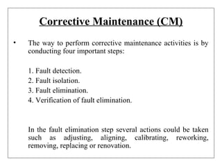 Corrective Maintenance (CM)
• The way to perform corrective maintenance activities is by
conducting four important steps:
1. Fault detection.
2. Fault isolation.
3. Fault elimination.
4. Verification of fault elimination.
In the fault elimination step several actions could be taken
such as adjusting, aligning, calibrating, reworking,
removing, replacing or renovation.
 