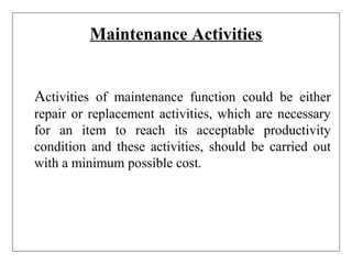 Maintenance Activities
Activities of maintenance function could be either
repair or replacement activities, which are necessary
for an item to reach its acceptable productivity
condition and these activities, should be carried out
with a minimum possible cost.
 