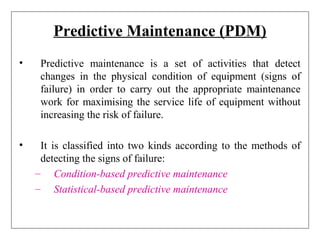Predictive Maintenance (PDM)
• Predictive maintenance is a set of activities that detect
changes in the physical condition of equipment (signs of
failure) in order to carry out the appropriate maintenance
work for maximising the service life of equipment without
increasing the risk of failure.
• It is classified into two kinds according to the methods of
detecting the signs of failure:
– Condition-based predictive maintenance
– Statistical-based predictive maintenance
 