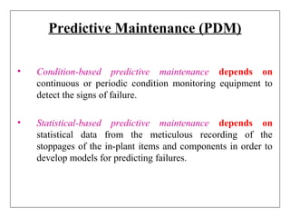 Predictive Maintenance (PDM)
• Condition-based predictive maintenance depends on
continuous or periodic condition monitoring equipment to
detect the signs of failure.
• Statistical-based predictive maintenance depends on
statistical data from the meticulous recording of the
stoppages of the in-plant items and components in order to
develop models for predicting failures.
 