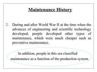 Maintenance History
2. During and after World War II at the time when the
advances of engineering and scientific technology
developed, people developed other types of
maintenance, which were much cheaper such as
preventive maintenance.
In addition, people in this era classified
maintenance as a function of the production system.
 