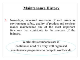 Maintenance History
3. Nowadays, increased awareness of such issues as
environment safety, quality of product and services
makes maintenance one of the most important
functions that contribute to the success of the
industry.
World-class companies are in
continuous need of a very well organised
maintenance programme to compete world-wide.
 