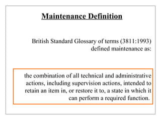 Maintenance Definition
British Standard Glossary of terms (3811:1993)
defined maintenance as:
the combination of all technical and administrative
actions, including supervision actions, intended to
retain an item in, or restore it to, a state in which it
can perform a required function.
 