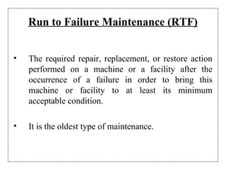 Run to Failure Maintenance (RTF)
• The required repair, replacement, or restore action
performed on a machine or a facility after the
occurrence of a failure in order to bring this
machine or facility to at least its minimum
acceptable condition.
• It is the oldest type of maintenance.
 