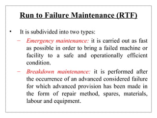 Run to Failure Maintenance (RTF)
• It is subdivided into two types:
– Emergency maintenance: it is carried out as fast
as possible in order to bring a failed machine or
facility to a safe and operationally efficient
condition.
– Breakdown maintenance: it is performed after
the occurrence of an advanced considered failure
for which advanced provision has been made in
the form of repair method, spares, materials,
labour and equipment.
 