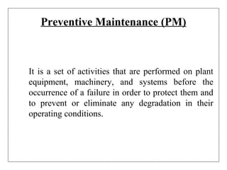 Preventive Maintenance (PM)
It is a set of activities that are performed on plant
equipment, machinery, and systems before the
occurrence of a failure in order to protect them and
to prevent or eliminate any degradation in their
operating conditions.
 