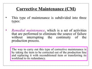 Corrective Maintenance (CM)
• This type of maintenance is subdivided into three
types:
• Remedial maintenance, which is a set of activities
that are performed to eliminate the source of failure
without interrupting the continuity of the
production process.
The way to carry out this type of corrective maintenance is
by taking the item to be corrected out of the production line
and replacing it with reconditioned item or transferring its
workload to its redundancy.
 