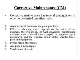 Corrective Maintenance (CM)
• Corrective maintenance has several prerequisites in
order to be carried out effectively:
1. Accurate identification of incipient problems.
2. Effective planning which depends on the skills of the
planners, the availability of well developed maintenance
database about standard time to repair, a complete repair
procedures, and the required labour skills, specific tools,
parts and equipment.
3. Proper repair procedures.
4. Adequate time to repair.
5. Verification of repair.
 