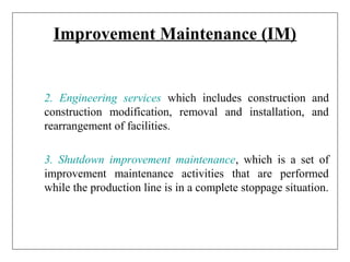 Improvement Maintenance (IM)
2. Engineering services which includes construction and
construction modification, removal and installation, and
rearrangement of facilities.
3. Shutdown improvement maintenance, which is a set of
improvement maintenance activities that are performed
while the production line is in a complete stoppage situation.
 