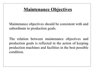 Maintenance Objectives
Maintenance objectives should be consistent with and
subordinate to production goals.
The relation between maintenance objectives and
production goals is reflected in the action of keeping
production machines and facilities in the best possible
condition.
 