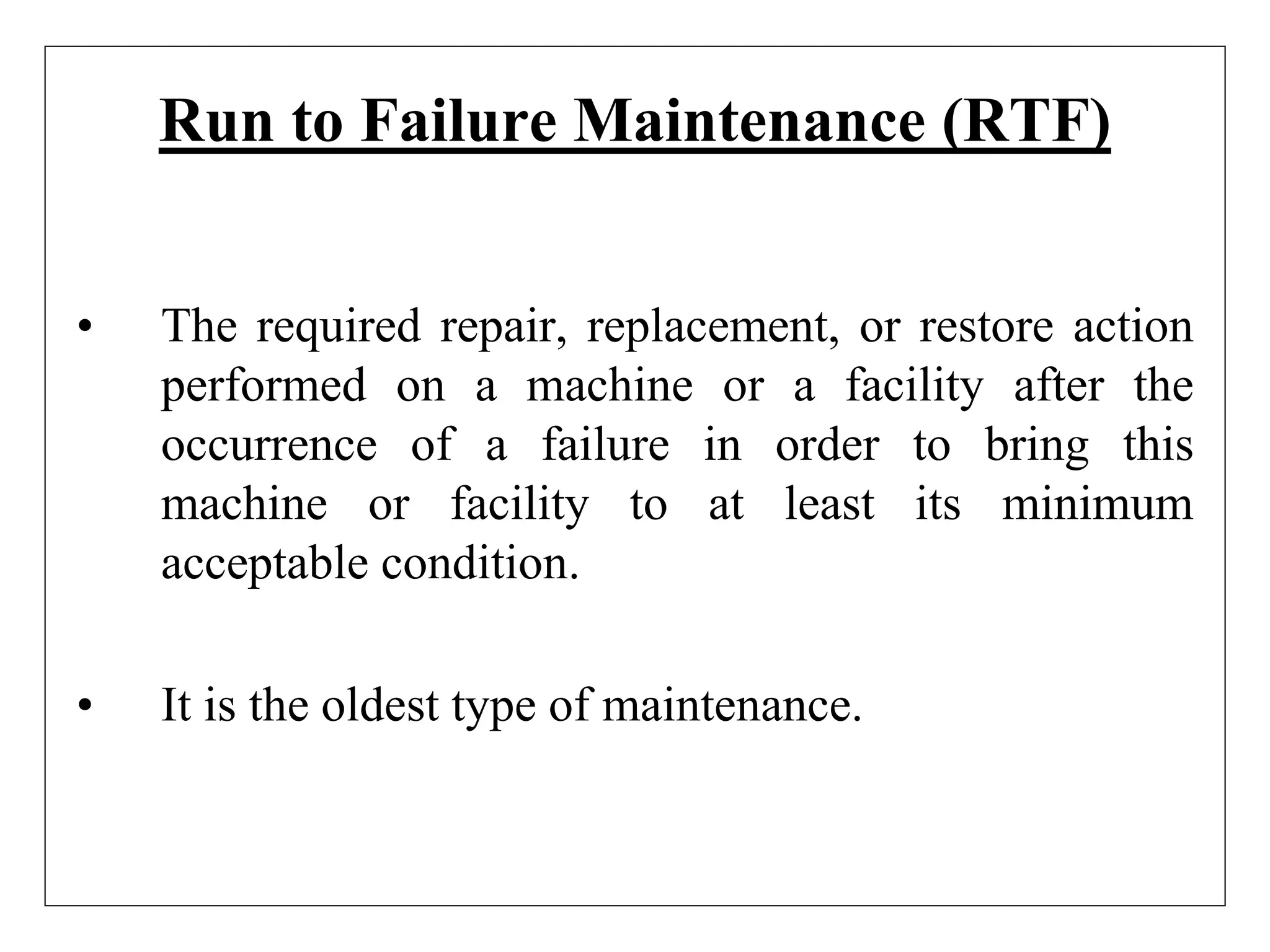 Run to Failure Maintenance (RTF)
• The required repair, replacement, or restore action
performed on a machine or a facility after the
occurrence of a failure in order to bring this
machine or facility to at least its minimum
acceptable condition.
• It is the oldest type of maintenance.
 