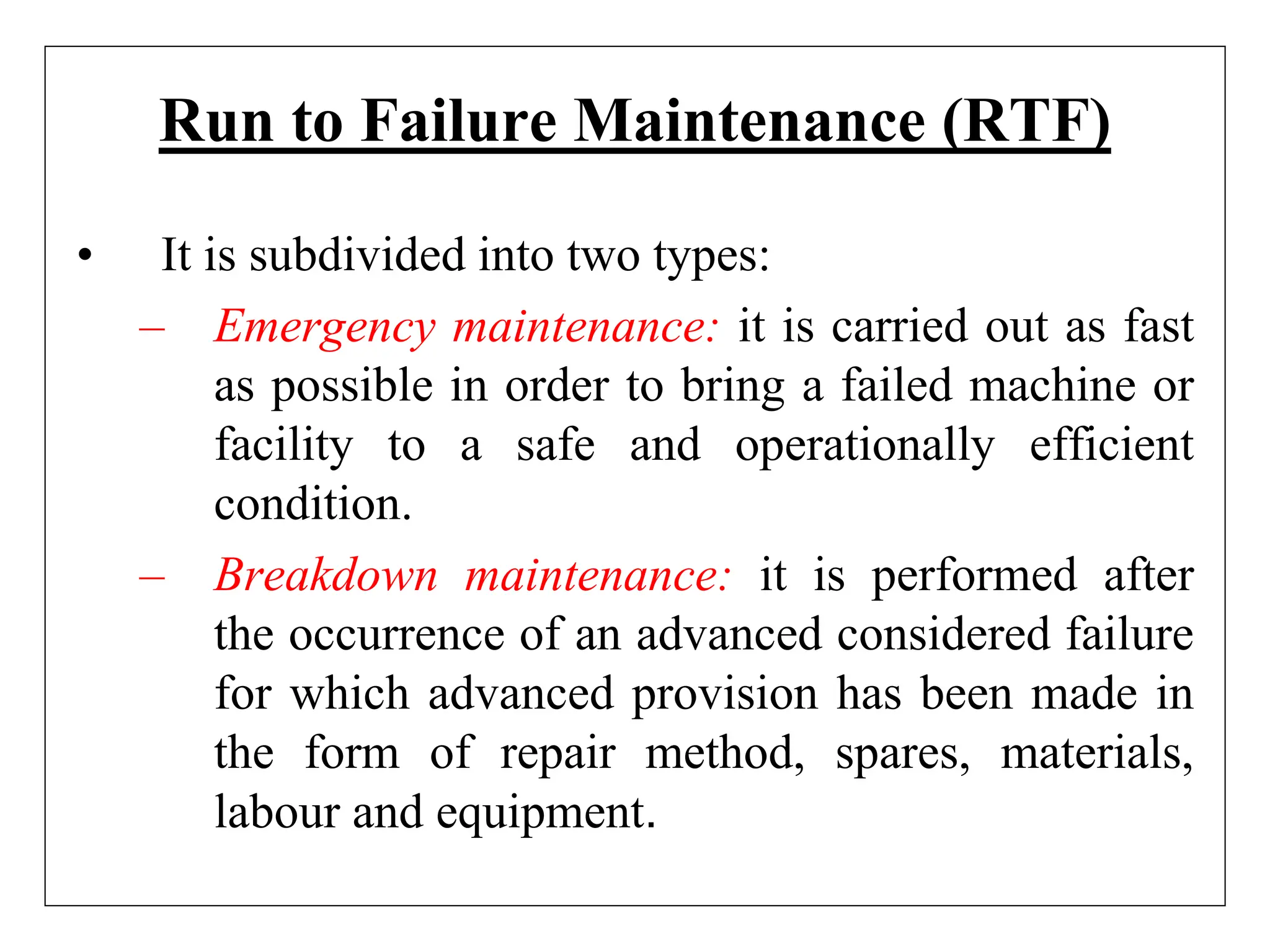 Run to Failure Maintenance (RTF)
• It is subdivided into two types:
– Emergency maintenance: it is carried out as fast
as possible in order to bring a failed machine or
facility to a safe and operationally efficient
condition.
– Breakdown maintenance: it is performed after
the occurrence of an advanced considered failure
for which advanced provision has been made in
the form of repair method, spares, materials,
labour and equipment.
 